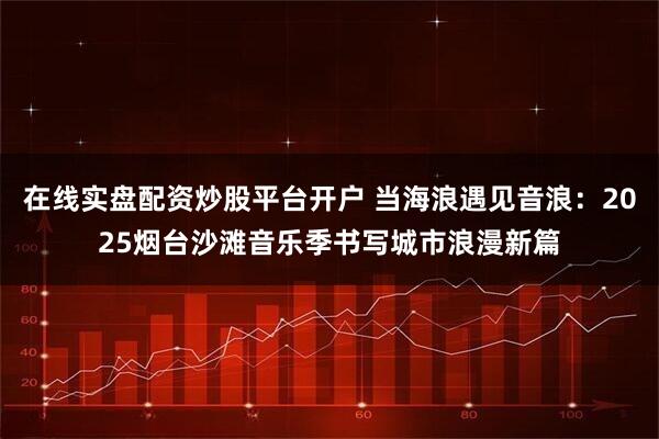 在线实盘配资炒股平台开户 当海浪遇见音浪：2025烟台沙滩音乐季书写城市浪漫新篇