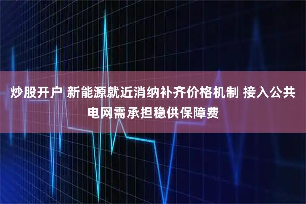 炒股开户 新能源就近消纳补齐价格机制 接入公共电网需承担稳供保障费