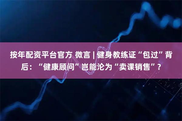 按年配资平台官方 微言 | 健身教练证“包过”背后：“健康顾问”岂能沦为“卖课销售”？