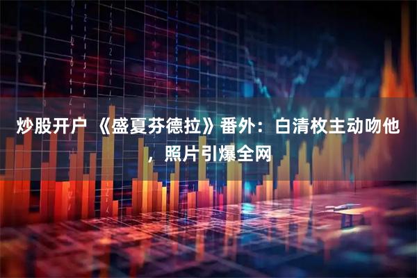 炒股开户 《盛夏芬德拉》番外：白清枚主动吻他，照片引爆全网