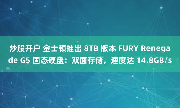 炒股开户 金士顿推出 8TB 版本 FURY Renegade G5 固态硬盘：双面存储，速度达 14.8GB/s
