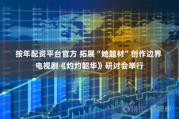 按年配资平台官方 拓展“她题材”创作边界 电视剧《灼灼韶华》研讨会举行