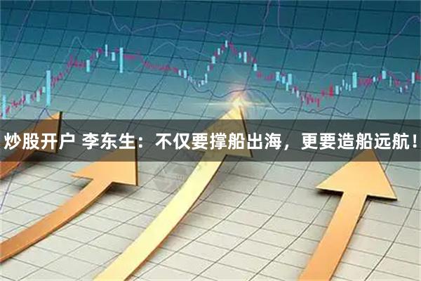 炒股开户 李东生：不仅要撑船出海，更要造船远航！