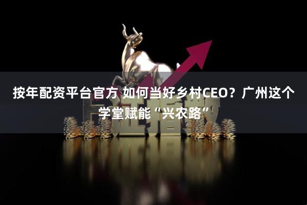 按年配资平台官方 如何当好乡村CEO？广州这个学堂赋能“兴农路”