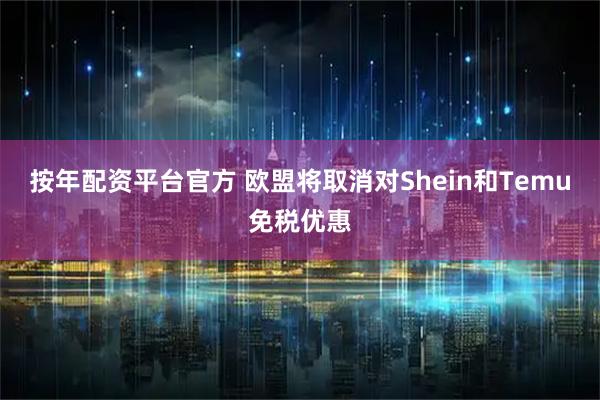 按年配资平台官方 欧盟将取消对Shein和Temu免税优惠