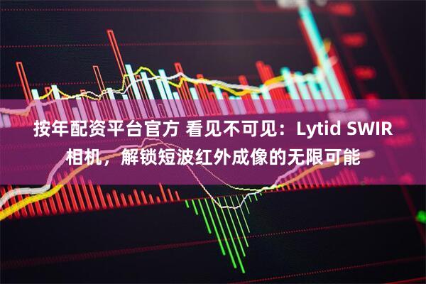 按年配资平台官方 看见不可见：Lytid SWIR相机，解锁短波红外成像的无限可能