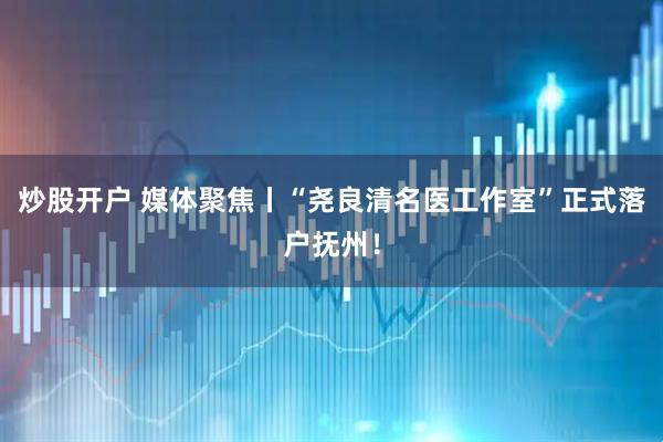 炒股开户 媒体聚焦丨“尧良清名医工作室”正式落户抚州！