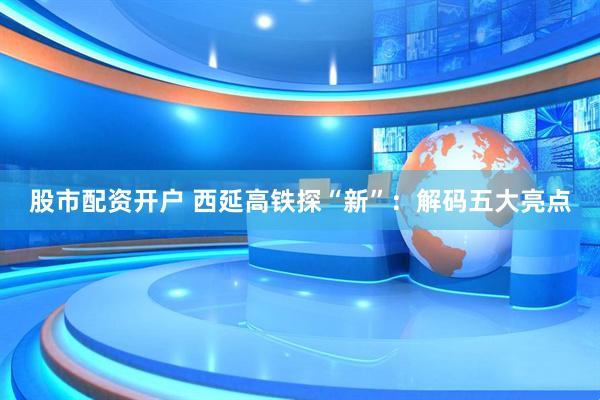 股市配资开户 西延高铁探“新”：解码五大亮点