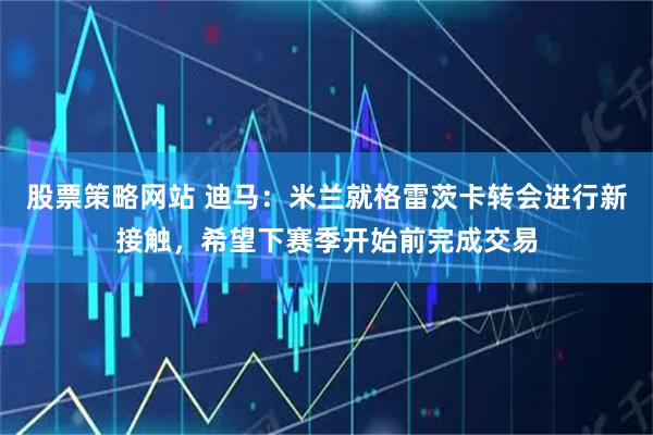 股票策略网站 迪马：米兰就格雷茨卡转会进行新接触，希望下赛季开始前完成交易