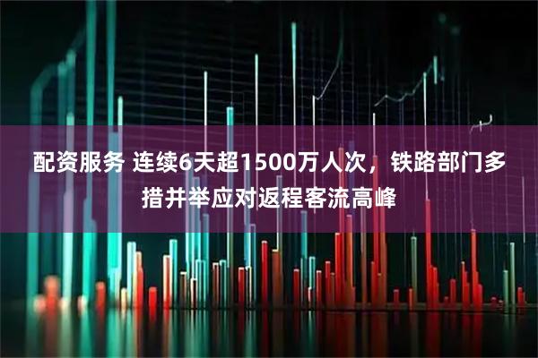 配资服务 连续6天超1500万人次，铁路部门多措并举应对返程客流高峰