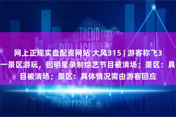 网上正规实盘配资网站 大风315 | 游客称飞3000公里在西双版纳一景区游玩，因明星录制综艺节目被清场；景区：具体情况需由游客回应