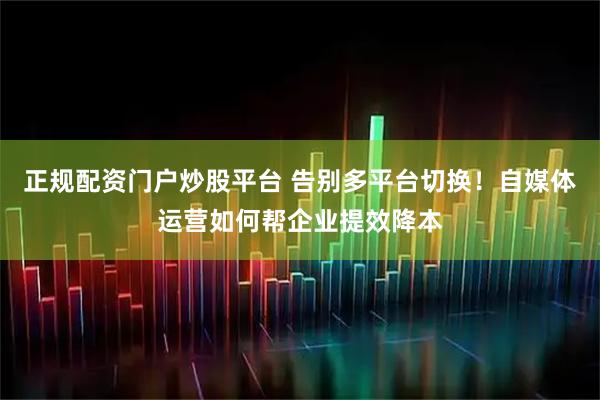 正规配资门户炒股平台 告别多平台切换!自媒体运营如何帮企业提效降本