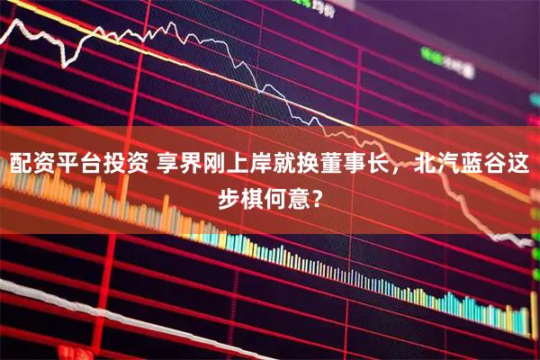 配资平台投资 享界刚上岸就换董事长,北汽蓝谷这步棋何意?