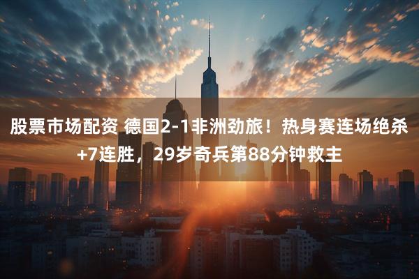 股票市场配资 德国2-1非洲劲旅!热身赛连场绝杀+7连胜,29岁奇兵第88分钟救主