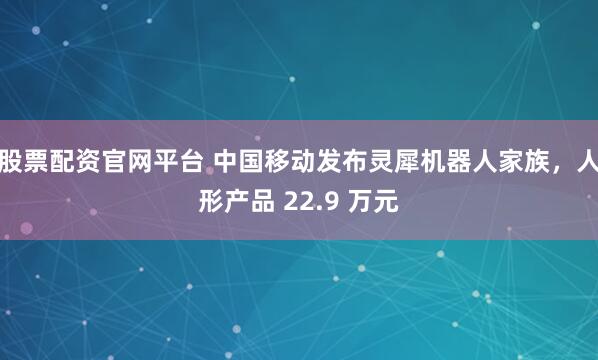 股票配资官网平台 中国移动发布灵犀机器人家族，人形产品 22.9 万元