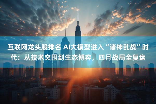 互联网龙头股排名 AI大模型进入“诸神乱战”时代：从技术突围到生态博弈，四月战局全复盘