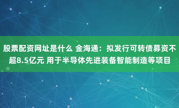 股票配资网址是什么 金海通：拟发行可转债募资不超8.5亿元 用于半导体先进装备智能制造等项目