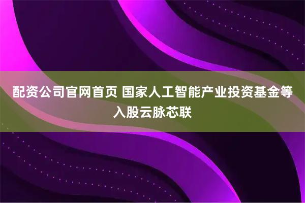 配资公司官网首页 国家人工智能产业投资基金等入股云脉芯联