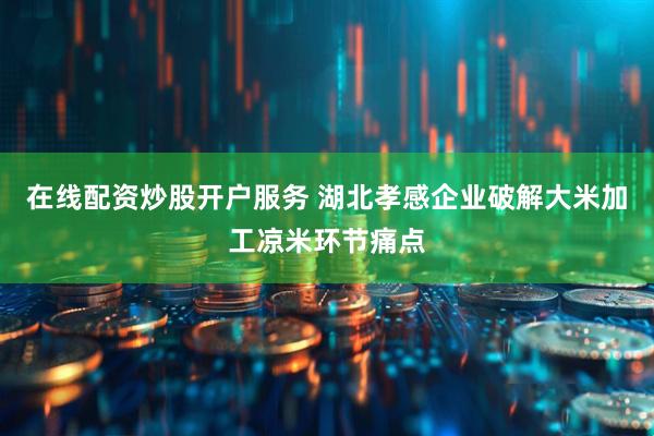 在线配资炒股开户服务 湖北孝感企业破解大米加工凉米环节痛点