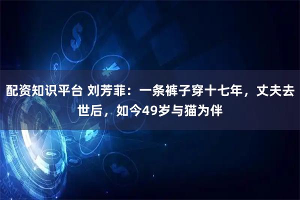 配资知识平台 刘芳菲：一条裤子穿十七年，丈夫去世后，如今49岁与猫为伴