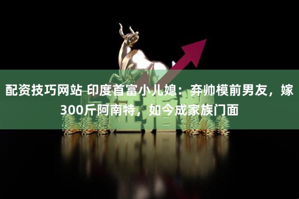 配资技巧网站 印度首富小儿媳：弃帅模前男友，嫁300斤阿南特，如今成家族门面
