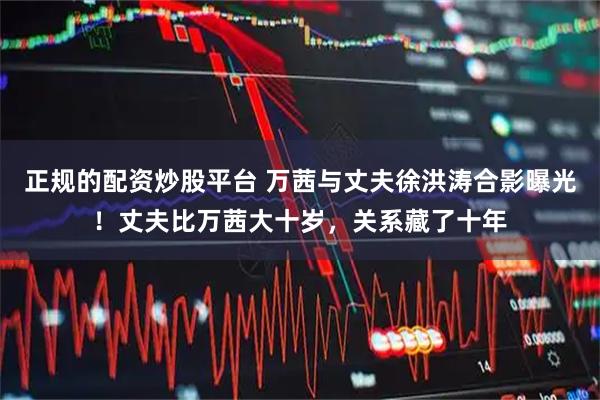 正规的配资炒股平台 万茜与丈夫徐洪涛合影曝光！丈夫比万茜大十岁，关系藏了十年