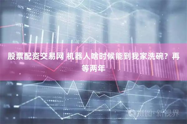 股票配资交易网 机器人啥时候能到我家洗碗？再等两年