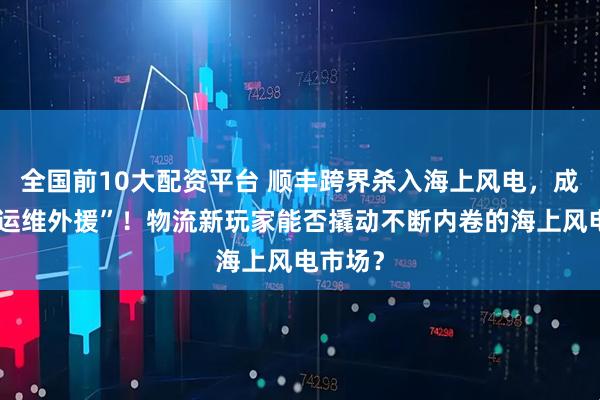 全国前10大配资平台 顺丰跨界杀入海上风电，成明阳“运维外援”！物流新玩家能否撬动不断内卷的海上风电市场？