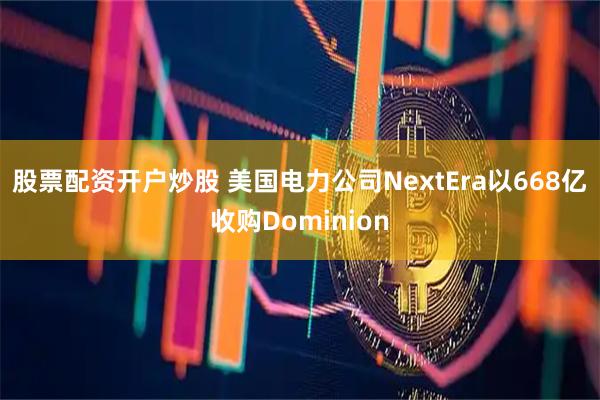 股票配资开户炒股 美国电力公司NextEra以668亿收购Dominion