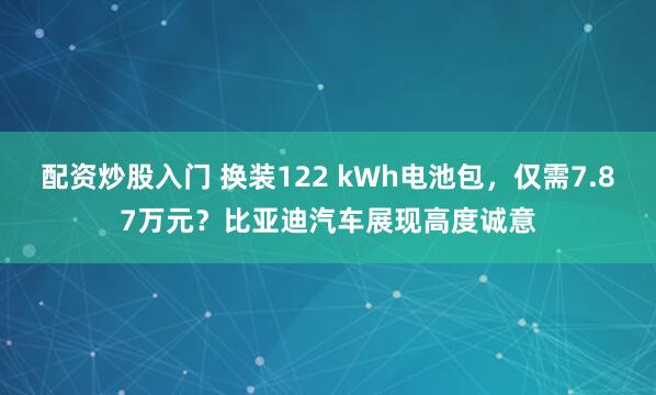 配资炒股入门 换装122 kWh电池包，仅需7.87万元？比亚迪汽车展现高度诚意