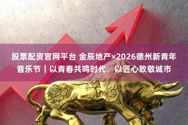 股票配资官网平台 金辰地产×2026德州新青年音乐节｜以青春共鸣时代，以匠心致敬城市