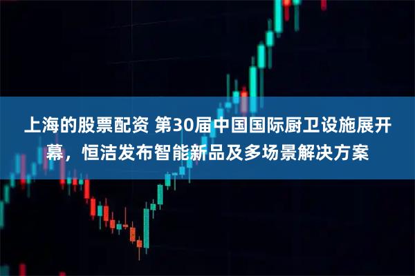 上海的股票配资 第30届中国国际厨卫设施展开幕，恒洁发布智能新品及多场景解决方案