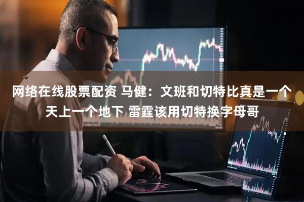 网络在线股票配资 马健：文班和切特比真是一个天上一个地下 雷霆该用切特换字母哥