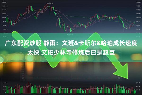 广东配资炒股 静雨：文班&卡斯尔&哈珀成长速度太快 文班少林寺修炼后已是超巨