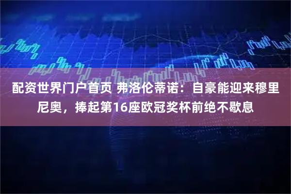 配资世界门户首页 弗洛伦蒂诺：自豪能迎来穆里尼奥，捧起第16座欧冠奖杯前绝不歇息