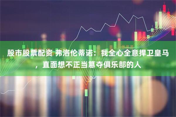 股市股票配资 弗洛伦蒂诺：我全心全意捍卫皇马，直面想不正当篡夺俱乐部的人