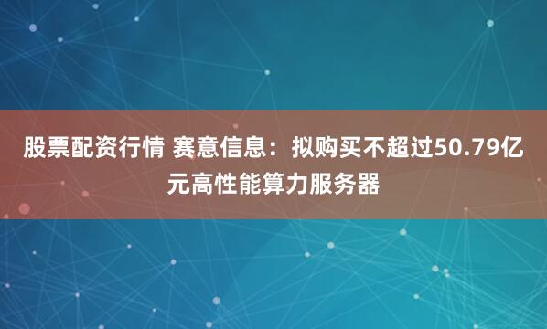 股票配资行情 赛意信息：拟购买不超过50.79亿元高性能算力服务器