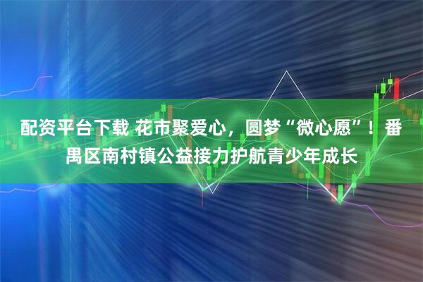 配资平台下载 花市聚爱心，圆梦“微心愿”！番禺区南村镇公益接力护航青少年成长