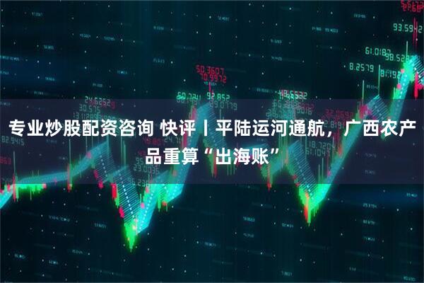 专业炒股配资咨询 快评丨平陆运河通航，广西农产品重算“出海账”